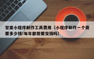 东至甘肃小程序制作工具费用（小程序制作一个需要多少钱!每年都需要交钱吗）