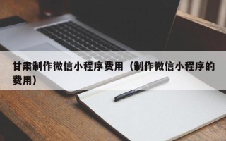 东至甘肃制作微信小程序费用（制作微信小程序的费用）