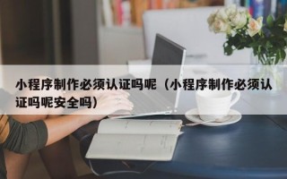 东至小程序制作必须认证吗呢（小程序制作必须认证吗呢安全吗）