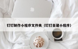 东至钉钉制作小程序文件夹（钉钉自建小程序）