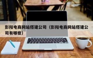东至彭阳电商网站搭建公司（彭阳电商网站搭建公司有哪些）
