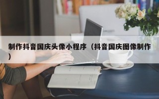 东至制作抖音国庆头像小程序（抖音国庆图像制作）