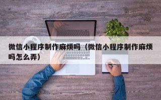 东至微信小程序制作麻烦吗（微信小程序制作麻烦吗怎么弄）
