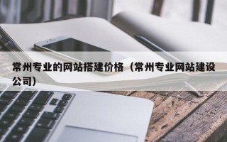 东至常州专业的网站搭建价格（常州专业网站建设公司）