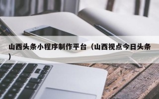 东至山西头条小程序制作平台（山西视点今日头条）